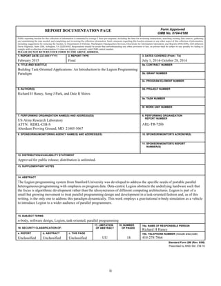ii
REPORT DOCUMENTATION PAGE Form Approved
OMB No. 0704-0188
Public reporting burden for this collection of information is estimated to average 1 hour per response, including the time for reviewing instructions, searching existing data sources, gathering
and maintaining the data needed, and completing and reviewing the collection information. Send comments regarding this burden estimate or any other aspect of this collection of information,
including suggestions for reducing the burden, to Department of Defense, Washington Headquarters Services, Directorate for Information Operations and Reports (0704-0188), 1215 Jefferson
Davis Highway, Suite 1204, Arlington, VA 22202-4302. Respondents should be aware that notwithstanding any other provision of law, no person shall be subject to any penalty for failing to
comply with a collection of information if it does not display a currently valid OMB control number.
PLEASE DO NOT RETURN YOUR FORM TO THE ABOVE ADDRESS.
1. REPORT DATE (DD-MM-YYYY)
February 2015
2. REPORT TYPE
Final
3. DATES COVERED (From - To)
July 1, 2014–October 28, 2014
4. TITLE AND SUBTITLE
Building Task-Oriented Applications: An Introduction to the Legion Programming
Paradigm
5a. CONTRACT NUMBER
5b. GRANT NUMBER
5c. PROGRAM ELEMENT NUMBER
6. AUTHOR(S)
Richard H Haney, Song J Park, and Dale R Shires
5d. PROJECT NUMBER
5e. TASK NUMBER
5f. WORK UNIT NUMBER
7. PERFORMING ORGANIZATION NAME(S) AND ADDRESS(ES)
US Army Research Laboratory
ATTN: RDRL-CIH-S
Aberdeen Proving Ground, MD 21005-5067
8. PERFORMING ORGANIZATION
REPORT NUMBER
ARL-TR-7206
9. SPONSORING/MONITORING AGENCY NAME(S) AND ADDRESS(ES) 10. SPONSOR/MONITOR’S ACRONYM(S)
11. SPONSOR/MONITOR'S REPORT
NUMBER(S)
12. DISTRIBUTION/AVAILABILITY STATEMENT
Approved for public release; distribution is unlimited.
13. SUPPLEMENTARY NOTES
14. ABSTRACT
The Legion programming system from Stanford University was developed to address the specific needs of portable parallel
heterogeneous programming with emphasis on program data. Data-centric Legion abstracts the underlying hardware such that
the focus is algorithmic development rather than the idiosyncrasies of different computing architectures. Legion is part of a
small but growing movement to treat parallel programming design and development in a task-oriented fashion and, as of this
writing, is the only one to address this paradigm dynamically. This work employs a gravitational n-body simulation as a vehicle
to introduce Legion to a wider audience of parallel programmers.
15. SUBJECT TERMS
n-body, software design, Legion, task-oriented, parallel programming
16. SECURITY CLASSIFICATION OF:
17. LIMITATION
OF ABSTRACT
UU
18. NUMBER
OF PAGES
18
19a. NAME OF RESPONSIBLE PERSON
Richard H Haney
a. REPORT
Unclassified
b. ABSTRACT
Unclassified
c. THIS PAGE
Unclassified
19b. TELEPHONE NUMBER (Include area code)
410-278-7866
Standard Form 298 (Rev. 8/98)
Prescribed by ANSI Std. Z39.18
 