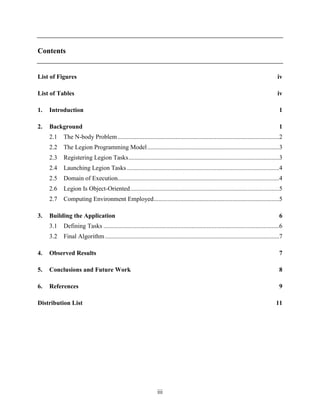 iii
Contents
List of Figures iv
List of Tables iv
1. Introduction 1
2. Background 1
2.1 The N-body Problem.......................................................................................................2
2.2 The Legion Programming Model....................................................................................3
2.3 Registering Legion Tasks................................................................................................3
2.4 Launching Legion Tasks .................................................................................................4
2.5 Domain of Execution.......................................................................................................4
2.6 Legion Is Object-Oriented...............................................................................................5
2.7 Computing Environment Employed................................................................................5
3. Building the Application 6
3.1 Defining Tasks ................................................................................................................6
3.2 Final Algorithm...............................................................................................................7
4. Observed Results 7
5. Conclusions and Future Work 8
6. References 9
Distribution List 11
 