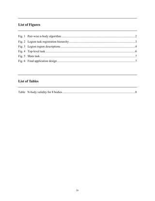 iv
List of Figures
Fig. 1 Pair-wise n-body algorithm .................................................................................................2
Fig. 2 Legion task registration hierarchy.......................................................................................3
Fig. 3 Legion region descriptions ..................................................................................................4
Fig. 4 Top-level task ......................................................................................................................6
Fig. 5 Main task .............................................................................................................................7
Fig. 6 Final application design.......................................................................................................7
List of Tables
Table N-body validity for 8 bodies................................................................................................8
 