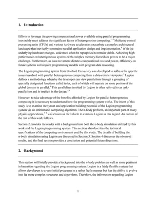 1
1. Introduction
Efforts to leverage the growing computational power available using parallel programming
inexorably must address the significant factor of heterogeneous computing.1–3
Multicore central
processing units (CPUs) and various hardware accelerators exacerbate a complex architectural
landscape that inevitably constrains parallel application design and implementation.4
With the
underlying hardware changes, code must often be repurposed to remain viable. Achieving high
performance on heterogeneous systems with complex memory hierarchies proves to be a major
challenge. Furthermore, as data movement dictates computational cost and power, efficiency on
future systems will require programming models with program data reasoning.
The Legion programming system from Stanford University was developed to address the specific
issues involved with parallel heterogeneous computing from a data-centric viewpoint.5
Legion
defines a methodology whereby the developer can view parallelism through a grouping of
specially designated functions called tasks, each of which will operate on some portion of the
global domain in parallel.6
This parallelism invoked by Legion is often referred to as task-
parallelism and is implicit in the design.5,6
However, to take advantage of the benefits afforded by Legion for parallel heterogeneous
computing it is necessary to understand how the programming system works. The intent of this
study is to examine the syntax and application building potential of the Legion programming
system via an emblematic computing algorithm. The n-body problem, an important part of many
physics applications,7–9
was chosen as the vehicle to examine Legion in this regard. An outline of
the rest of this work follows.
Section 2 provides the reader with a background into both the n-body simulation utilized by this
work and the Legion programming system. This section also describes the technical
specifications of the computing environment used by this study. The details of building the
n-body simulation using Legion are discussed in Section 3. Section 4 discusses the observed
results, and the final section provides a conclusion and potential future directions.
2. Background
This section will briefly provide a background into the n-body problem as well as some pertinent
information regarding the Legion programming system. Legion is a fairly flexible system that
allows developers to create initial programs in a rather facile manner but has the ability to evolve
into far more complex structures and algorithms. Therefore, the information regarding Legion
 
