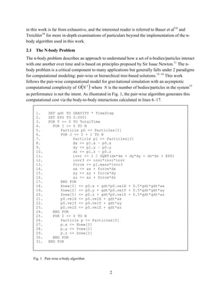 2
in this work is far from exhaustive, and the interested reader is referred to Bauer et al5,6
and
Treichler10
for more in-depth examinations of particulars beyond the implementation of the n-
body algorithm used in this work.
2.1 The N-body Problem
The n-body problem describes an approach to understand how a set of n-bodies/particles interact
with one another over time and is based on principles proposed by Sir Isaac Newton.11
The n-
body problem is a critical component to many applications but generally falls under 2 paradigms
for computational modeling: pair-wise or hierarchical tree-based solutions.12–14
This work
follows the pair-wise computational model for gravitational simulation with an asymptotic
computational complexity of ( )2
NΟ where N is the number of bodies/particles in the system15
as performance is not the intent. As illustrated in Fig. 1, the pair-wise algorithm generates this
computational cost via the body-to-body interactions calculated in lines 6–17.
Fig. 1 Pair-wise n-body algorithm
1. SET gdt TO GRAVITY * TimeStep
2. SET EPS TO 0.0001
3. FOR T <= 0 TO TotalTime
4. FOR I <= 0 TO N
5. Particle p0 <= Particles[I]
6. FOR J <= I + 1 TO N
7. Particle p1 <= Particles[J]
8. dx <= p1.x – p0.x
9. dy <= p1.y – p0.y
10. dz <= p1.z – p0.z
11. invr <= 1 / SQRT(dx*dx + dy*dy + dz*dz + EPS)
12. invr3 <= invr*invr*invr
13. force <= p1.mass*invr3
14. ax <= ax + force*dx
15. ay <= ay + force*dy
16. az <= az + force*dz
17. END FOR
18. Xnew[I] <= p0.x + gdt*p0.velX + 0.5*gdt*gdt*ax
19. Ynew[I] <= p0.y + gdt*p0.velY + 0.5*gdt*gdt*ay
20. Znew[I] <= p0.z + gdt*p0.velZ + 0.5*gdt*gdt*az
21. p0.velX <= p0.velX + gdt*ax
22. p0.velY <= p0.velY + gdt*ay
23. p0.velZ <= p0.velZ + gdt*az
24. END FOR
25. FOR I <= 0 TO N
26. Particle p <= Particles[I]
27. p.x <= Xnew[I]
28. p.y <= Ynew[I]
29. p.z <= Znew[I]
30. END FOR
31. END FOR
 