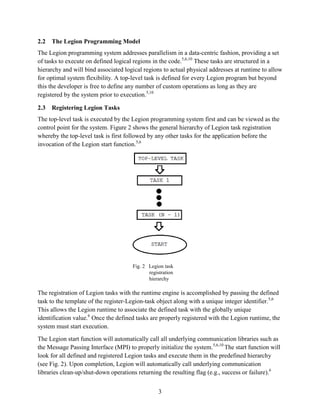 3
2.2 The Legion Programming Model
The Legion programming system addresses parallelism in a data-centric fashion, providing a set
of tasks to execute on defined logical regions in the code.5,6,10
These tasks are structured in a
hierarchy and will bind associated logical regions to actual physical addresses at runtime to allow
for optimal system flexibility. A top-level task is defined for every Legion program but beyond
this the developer is free to define any number of custom operations as long as they are
registered by the system prior to execution.5,10
2.3 Registering Legion Tasks
The top-level task is executed by the Legion programming system first and can be viewed as the
control point for the system. Figure 2 shows the general hierarchy of Legion task registration
whereby the top-level task is first followed by any other tasks for the application before the
invocation of the Legion start function.5,6
Fig. 2 Legion task
registration
hierarchy
The registration of Legion tasks with the runtime engine is accomplished by passing the defined
task to the template of the register-Legion-task object along with a unique integer identifier.5,6
This allows the Legion runtime to associate the defined task with the globally unique
identification value.6
Once the defined tasks are properly registered with the Legion runtime, the
system must start execution.
The Legion start function will automatically call all underlying communication libraries such as
the Message Passing Interface (MPI) to properly initialize the system.5,6,10
The start function will
look for all defined and registered Legion tasks and execute them in the predefined hierarchy
(see Fig. 2). Upon completion, Legion will automatically call underlying communication
libraries clean-up/shut-down operations returning the resulting flag (e.g., success or failure).6
 