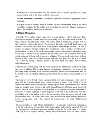 Cookie: It is a random number used by a mobile node to prevent spoofing by a bogus
correspondent node in the return routability procedure.
Return Routability Procedure: It authorizes registration based on cryptographic token
exchange.
Keygen Token: A number which is supplied by the correspondent node in the return
routability procedure for the mobile node to compute the necessary binding management
key so that a binding update can be authorized.
3.2 Basic Operation
In Mobile IPv6, mobile nodes assign their network interface with 3 addresses. These
addresses are required at times when they are roaming away from their home network. The
three addresses are, The Home address- the address which is permanently assigned to it just
like a stationary node on the internet. The second is the nodes current link local address and
the third is nodes care of address which it has acquired on the foreign network. The care of
address can acquired through standard Ipv6 mechanisms such as stateless or stateful auto-
configurations. As long as the mobile node remains on this foreign network all packets routed
to the care of address will be forwarded to the mobile node. An association between the
mobile node and its home node is known as a binding. When a mobile node leaves its home
network it asks a router on the home network to behave as a home agent for it as in MIPv4.
This is done by sending a binding update to the home agent who replies with a binding
acknowledgement.
Nodes that are communicating with the mobile node can also be informed of the mobile nodes
new care of address. This is done through correspondent registration. As a part of this
procedure return routability test is performed to confirm whether the correspondent node can
be trusted or not and whether a binding update should be sent to the correspondent node or
not.
There are two ways through which a correspondent node can communicate with a mobile
node. The first is a bidirectional tunnel, whose operation is similar to that of MIPv4. In this
method, the mobile node does not send a binding update to the correspondent node and the
node just normally sends packets to the mobile nodes IP address. The home agent tasked with
making sure that all such packets reach the mobile node intercepts the packet and tunnels it
to the care of address registered to it and the packet is delivered to the mobile node from there
on. Packets sent by the mobile node to the correspondent node are reverse tunneled to the
correspondent node. The mobile node sends a packet to the home agent who then forwards it
to the correspondent node. This method of communication is called “Bidirectional
Tunneling”.
The second method is called “Route Optimization”. The main idea behind route optimization
is that the routes from correspondent nodes to the mobile nodes can be improved if they if
the correspondent node has an up-to date mobility binding for the mobile node in its routing
table [7]. With an updated mobility binding the correspondent node can tunnel packets
 