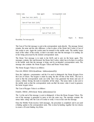 Figure 5. Return
Routability Test messages [9].
The Care of Test Init message is sent to the correspondent node directly. The message format
remains the same and the only difference is that in place of the Home Init Cookie a Care of
Init cookie is sent. Again the cookie must be returned to the mobile node. The mobile keeps
track of the values of the cookie, so that it can make sure that the messages it is sending are
in fact being processed by the desired correspondent node.
The Home Test message is in reply to the HoTI, and is sent via the home agent. This
messages contains first and foremost the Home Init Cookie, which has to be there to confirm
to the mobile node that the message is being sent by an intended correspondent node. The
message also contains the Home Keygen Token and Home Nonce Index.
The Home Keygen Token is as follows:
First (64, HMAC-SHA1(kcn(Home Addresss|nonce|0)))
Here the | indicates concatenation and the 0 is used to distinguish the Home Keygen from
the Care of Token. The keygen is made by using the first 64 bits of the MAC. The kcn is
used so that the correspondent node can verify that it has generated the home and care of
nonces, without forcing the node to remember all the values. The nonce index is also sent to
the mobile node so that the correspondent node can find the nonce value it used to generate
the home keygen token.
The Care of Keygen Token is as follows:
First(64, HMAC_SHA1(kcn( Home address|nonce|1)))
The 1 at the end of the message is sent to distinguish it from the Home Keygen Token. The
rest of the message is generated in more or less the same way. The message contains the
nonce index along with the Care of Cookie to verify it was in fact sent the message.
Once the Mobile Node receives both messages, the procedure is completed and it can send
a binding update to the correspondent node. This is done by hashing together the two tokens
to create a 20 octet binding key Kbm.
 
