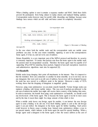 When a binding update is sent it contains a sequence number and MAC. Both these fields
prevent the participants from being subject to replay attacks and replayed binding updates.
Correspondent nodes however must be careful while discarding any bindings because some
bindings have nonces which are still valid and hence cannot be completely discarded.
Figure 6. Movement of Binding
messages [9].
In the case where both the mobile node and the correspondent node are mobile some
problems can arise. In this case return routability signaling is sent to the correspondents
home agent, if it has on, and not to its care of address.
Return Routability is a very important part of the MIPv6 protocol and therefore its security
is extremely important. To ensure that packets sent from the home agent to the mobile node
the packets must be encapsulated securely. Therefore the home agent must be capable of of
supporting IPsec ESP for tunneling these packets. Support of non-null encryptions transform
and authentication algorithms must also be supported [8].
3.4 Handoffs
Mobile nodes keep changing their point off attachments in the internet. Thus it is imperative
that the transition from one connection to another be done smoothly so as to not lose out on
any datagrams that were sent to an old care of address, but are now will be dropped because
the node has now moved to a different point in the internet. Moreover a study of TCPs
working shows that the dropping of datagrams is magnified greatly.
However, using route optimization we can attain smooth handoffs. Former foreign nodes can
maintain a binding with former mobile visitors. This way even if packets are delivered to the
old care of address the mobile host might still receive them courtesy of the binding that exists.
In order to maximize the benefit from using route optimization on handoffs, we should avoid
any involvement of the home agent. This is because the home agent is too far in most cases
and by the time it reacts there might be a large amount of data which is lost.
When a mobile node leaves one foreign agent for another, it can instruct the new foreign
agent to send a binding to its old one. If no fresh binding update is sent to the old foreign
agent it can just deliver the datagram to the home agent for further handling. Such action
could however in theory cause a routing loop. Instead route optimization defines a way to
use special tunnels, which indicate to the home agent the need for special handling. When a
foreign agent send a datagram to the home agent, it lists the source address as the care of
 