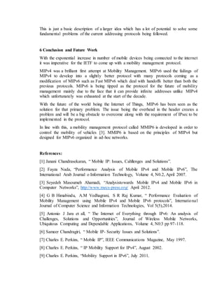 This is just a basic description of a larger idea which has a lot of potential to solve some
fundamental problems of the current addressing protocols being followed.
6 Conclusion and Future Work
With the exponential increase in number of mobile devices being connected to the internet
it was imperative for the IETF to come up with a mobility management protocol.
MIPv4 was a brilliant first attempt at Mobility Management. MIPv6 used the failings of
MIPv4 to develop into a slightly better protocol with many protocols coming as a
modification of MIPv6 such as Fast MIPv6 which deal with handoffs better than both the
previous protocols. MIPv6 is being tipped as the protocol for the future of mobility
management mainly due to the face that it can provide infinite addresses unlike MIPv4
which unfortunately was exhausted at the start of the decade.
With the future of the world being the Internet of Things, MIPv6 has been seen as the
solution for that primary problem. The issue being the overhead in the header creates a
problem and will be a big obstacle to overcome along with the requirement of IPsec to be
implemented in the protocol.
In line with this, a mobility management protocol called MMIP6 is developed in order to
control the mobility of vehicles [3]. MMIP6 is based on the principles of MIPv4 but
designed for MIPv6 organized in ad-hoc networks.
References:
[1] Janani Chandrasekaran, “ Mobile IP: Issues, Cahllenges and Solutions”.
[2] Fayza Nada, “Performance Analysis of Mobile IPv4 and Mobile IPv6”, The
International Arab Journal o Information Technology, Volume 4, N0.2, April 2007.
[3] Seyedeh Masoumeh Ahamadi, “Analysistowards Mobile IPv4 and Mobile IPv6 in
Computer Networks”, http://www.mecs-press.org/ April 2012.
[4] G B Himabindu, A.M Vedhagrani, S R Raj Kumar, “ Performance Evaluation of
Mobility Management using Mobile IPv4 and Mobile IPv6 protocols”, International
Journal of Computer Science and Information Technologies, Vol 5(5),2014.
[5] Antonio J Jara et all, “ The Internet of Everything through IPv6: An analysis of
Challenges, Solutions and Opportunities”, Journal of Wireless Mobile Networks,
Ubiquitous Computing and Dependable Applications, Volume 4, N0:3 pp 97-118.
[6] Sameer Chandragiri, “ Mobile IP- Security Issues and Solutions”.
[7] Charles E. Perkins, “ Mobile IP”, IEEE Communications Magazine, May 1997.
[8] Charles E. Perkins, “ IP Mobility Support for IPv4”, August 2002.
[9] Charles E. Perkins, “Mobility Support in IPv6”, July 2011.
 