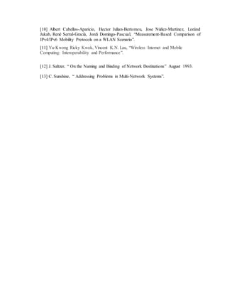 [10] Albert Cabellos-Aparicio, Hector Julian-Bertomeu, Jose Núñez-Martínez, Loránd
Jakab, René Serral-Gracià, Jordi Domingo-Pascual, “Measurement-Based Comparison of
IPv4/IPv6 Mobility Protocols on a WLAN Scenario”.
[11] Yu-Kwong Ricky Kwok, Vincent K.N. Lau, “Wireless Internet and Mobile
Computing: Interoperability and Performance”.
[12] J. Saltzer, “ On the Naming and Binding of Network Destinations” August 1993.
[13] C. Sunshine, “ Addressing Problems in Multi-Network Systems”.
 