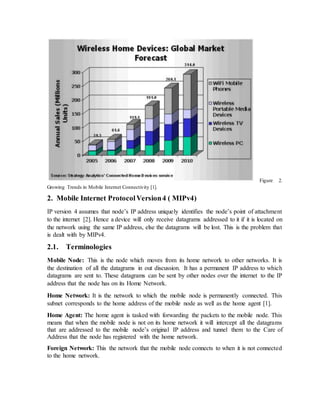 Figure 2.
Growing Trends in Mobile Internet Connectivity [1].
2. Mobile Internet ProtocolVersion4 ( MIPv4)
IP version 4 assumes that node’s IP address uniquely identifies the node’s point of attachment
to the internet [2]. Hence a device will only receive datagrams addressed to it if it is located on
the network using the same IP address, else the datagrams will be lost. This is the problem that
is dealt with by MIPv4.
2.1. Terminologies
Mobile Node: This is the node which moves from its home network to other networks. It is
the destination of all the datagrams in out discussion. It has a permanent IP address to which
datagrams are sent to. These datagrams can be sent by other nodes over the internet to the IP
address that the node has on its Home Network.
Home Network: It is the network to which the mobile node is permanently connected. This
subnet corresponds to the home address of the mobile node as well as the home agent [1].
Home Agent: The home agent is tasked with forwarding the packets to the mobile node. This
means that when the mobile node is not on its home network it will intercept all the datagrams
that are addressed to the mobile node’s original IP address and tunnel them to the Care of
Address that the node has registered with the home network.
Foreign Network: This the network that the mobile node connects to when it is not connected
to the home network.
 