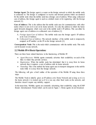 Foreign Agent: The foreign agent is a router on the foreign network to which the mobile node
is connected to. The foreign is configured to receive and forward packets which are destined
for the mobile node when the mobile node has a foreign care of address. When using collocated
care of address, this foreign agent is used as a default router or for registering with the foreign
network [1].
Care of Address: This is the address that the mobile node uses for communication with other
nodes when it is not on it is not on its home network. It is also the address to which the home
agent forwards datagrams which were sent to the mobile node’s IP address. This can either be
foreign agent care of address or a collocated care of address [1].
A. Foreign Agent Care of Address: The mobile node uses the foreign agent’s IP address
as its Care of Address.
B. Collocated Care of Address: The network interface of the mobile node is temporarily
assigned an IP number on the IP on the foreign network [1].
Correspondent Node: This is the node which communicates with the mobile node. This node
can be located on any network.
2.2 Mobile IPv4 Basic Operation:
There are three basic related functions to the functioning of Mobile IP:
 Agent Discovery: Mobile agents constantly advertise their availability on each of the
links to which they provide services.
 Registration: When the mobile node has determined that it is away from its home
network then it registers a care of address with its home network.
 Tunneling: This is the method the home agent uses to transport datagrams to the mobile
node while it is away from the foreign network.
The following will give a brief outline of the operation of the Mobile IP using these three
steps.
The Mobile Node is initially given an IP address at its Home Network and as long as it is in
the home network it is treated just as if it is was any other fixed node on the network, and
therefore doesn’t require any mobility support.
In the mean-time, Mobility agents are constantly advertising their availability using the ICMP
Router Advertisement Packet which can be seen in Figure 1. Home agents do not broadcast
 