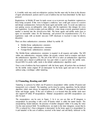 it. A mobile node may send out solicitation packets, but this must only be done in the absence
of agent advertisement packets and if a care of address has not been determined by link layer
protocol.
Registrations in Mobile IP must be made secure so as to prevent any fraudulent registrations
from being accepted. If this were to happen a malicious user could gain access to a session
and disrupt communication between the home agent and mobile node. To avoid any malicious
user gaining access, an unforgeable value along with the registration that changes for every
new registration. In order to make each one different, a time stamp or newly generated random
number is inserted into the identification field. The home agents and mobile nodes have to
agree on reasonable values for the timestamp, and protocol for resynchronization [7]. If a
registration reply with an invalid non-zero UDP checksum is received it must be silently
discarded.
There are three authentication extensions defined by mobile IP:
 Mobile-Home authentication extension
 Mobile-Foreign authentication extension
 Foreign-Home authentication extension
The Mobile-Home authentication extension is required in all requests and replies. The SPI
within any authentication extension defines the security context used to compare and check
the authentication algorithm [7]. The job of the SPI is to select an authentication algorithm
and mode and a shared or public/private key pair which is used to verify the mobile node.
Keyed-MD-5 in prefix suffix mode is the default authentication algorithm used.
Once a care of address has been registered with the home agent, all packets that are destined
for the mobile nodes original IP are intercepted by the home agent and sent to the care of
address using a technique called tunneling.
2.3 Tunneling, Routing and ARP
Tunneling is a process by which one IP packet is encapsulated within another IP packet and
transported over a channel. The tunneling can be done by various algorithms but the default
algorithm which must always be supported is simple IP within IP encapsulation by both the
home and foreign agents. If the care of address is a co-located then the mobile node must
also support IP within IP encapsulation. Minimal encapsulation and GRE encapsulation can
also be used.
The encapsulation can be seen in Figure 3. In it we can see that an IP datagram is
encapsulated by preceding it with a new IP header which is called the tunnel header. The
encapsulating header indicates the presence of another datagram within it by using the value
4 in the outer protocol field. No modifications are made to the inner datagram, except that its
TTL is reduced by1. Once a datagram is intercepted by the home agent it is encapsulated by
it and tunneled to the care of address, received at the tunnel end and finally delivered to the
 