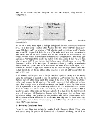 node. In the reverse direction datagrams are sent and delivered using standard IP
configurations.
Figure 3. IP-within-IP
encapsulation [7].
It is the job of every Home Agent to intercept every packet that was addressed to the mobile
node. This is done using a variation of the Address Resolution Protocol (ARP), this is called
proxy ARP. Proxy ARP is a variation of ARP wherein a node responds on behalf of another
node to and ARP request. It is likely that most of the nodes which have been communicating
with mobile node on the home network have an ARP cache of that nodes address. This
address becomes invalid or stale once the node moves to a foreign network. If the home agent
receives an ARP request that ask for the mobile nodes link address it must reply to them
using the proxy ARP. It must be noted that the home agent will only carry out proxy ARP
for nodes for which it is the home agent. It makes sure of this by checking the destination
address on the ARP packet with the list of addresses for which it is the home agent. Once it
confirms it is required to reply home agent will flip the sender and target address of the ARP
packet. It must also set the link address of the sender as its own link address over which the
reply will be sent.
When a mobile node registers with a foreign node and registers a binding with the foreign
agent, the home agent is required to send out a gratuitous ARP message to all the nodes on
the home network of the home agent. This causes all the nodes in the network update their
cache which contains the link address of the mobile agent to the link address of the home
agent. This message is sent as a broadcast message, and should be sent a few times because
there is a possibility of the packet not being delivered on local networks such as Ethernet.
When the mobile node returns to its home network, it must send out a gratuitous ARP to
update the caches of the nodes on the home network. It is after doing this that the mobile
node will send out a (de)Registration Request to its home agent. Once the home agent
receives this packet it must send out its own gratuitous ARP packet with the mobile nodes
link address as the home address for the mobile node. One thing that the mobile must never
do while away from its home network is reply to an ARP message. It must also never send
out an ARP request message.
2.4 Security Considerations
One of the main things that needs to be considered while discussing Mobile IP is security.
Most devices using this protocol will be connected to the network wirelessly, and this is one
 