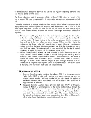 of the fundamental differences between this network and regular computing networks. This
also poses a greater security issue.
The default algorithm used for generation of keys is HMAC-MD5 with a key length of 128
bits or greater. This must be supported by all participating parties of the communication link
[8].
One major step taken to prevent a malicious host getting control of the communication, is
Replay Protections against Registration Requests. The identification field is used to let the
home agent verify that a request is a fresh one and not one which has been replayed by an
attacker. There are two methods by which this is done, Timestamps (mandatory) and Nonces
(optional).
1. Timestamp based Replay Protection: The basic operating principle for this method
is that the sending node inserts its current time when transmitting the packet. The
receiving node will check the time in the packet and compare it to its own current
time and see if the two values are close enough. Unless specified during the
registration the default value of 7 seconds can be used. Whenever a registration
request is received the home agent must compare the tie in the identification and its
own clock and check if it is close enough. It must also check that the time is after all
previously accepted timestamps for the particular mobile node.
2. Replay Protection using Nonces: The basic operating principle for this method is that
Node X sends a random number to Node Y, the next message that is sent by Node Y
to Node X must contain the same random number. An authentication code is used to
prevent any attacks from an attacker. Node Y can also send a nonce in each of its
messages to Node X which must be relayed in each message by node X for Ys
verification. If a registration is rejected due to an incorrect nonce, a new nonce is sent
in the reply. This way nonce protocol is self-synchronizing.
2.5Problems with MIPv4
 Security: One of the major problems that plagues MIPv4 is the security aspect.
Prefix+Suffix MD5 is quite easily cracked by a trained attacker and does not
provide enough security. Wherever possible Keyed MD5 should be used as an
additional algorithm since it precludes most of the attacks that are known to
happen to MIPv4 networks.
 Triangular Routing: Another major problem that faces MIPv4 is triangular
routing. In MIPv4 all communication to the mobile node must go through the
home agent. Therefore even in the case where the correspondent node is on the
same network as the mobile agent the message must will go through the home
agent before they are tunneled to the mobile agent. This reduces the efficiency of
the network and adds an unnecessary transmission time. This problem can be
solved using Route Optimization which is discussed later on.
 