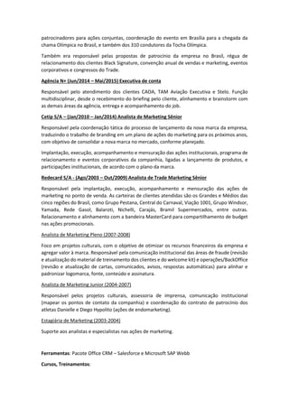 patrocinadores para ações conjuntas, coordenação do evento em Brasília para a chegada da
chama Olímpica no Brasil, e também dos 310 condutores da Tocha Olímpica.
Também era responsável pelas propostas de patrocínio da empresa no Brasil, régua de
relacionamento dos clientes Black Signature, convenção anual de vendas e marketing, eventos
corporativos e congressos do Trade.
Agência N+ (Jun/2014 – Mai/2015) Executiva de conta
Responsável pelo atendimento dos clientes CAOA, TAM Aviação Executiva e Stelo. Função
multidisciplinar, desde o recebimento do briefing pelo cliente, alinhamento e brainstorm com
as demais áreas da agência, entrega e acompanhamento do job.
Cetip S/A – (Jan/2010 – Jan/2014) Analista de Marketing Sênior
Responsável pela coordenação tática do processo de lançamento da nova marca da empresa,
traduzindo o trabalho de branding em um plano de ações do marketing para os próximos anos,
com objetivo de consolidar a nova marca no mercado, conforme planejado.
Implantação, execução, acompanhamento e mensuração das ações institucionais, programa de
relacionamento e eventos corporativos da companhia, ligadas a lançamento de produtos, e
participações institucionais, de acordo com o plano da marca.
Redecard S/A - (Ago/2003 – Out/2009) Analista de Trade Marketing Sênior
Responsável pela implantação, execução, acompanhamento e mensuração das ações de
marketing no ponto de venda. As carteiras de clientes atendidas são os Grandes e Médios das
cinco regiões do Brasil, como Grupo Pestana, Central do Carnaval, Viação 1001, Grupo Windsor,
Yamada, Rede Gasol, Balaroti, Nichelli, Carajás, Bramil Supermercados, entre outras.
Relacionamento e alinhamento com a bandeira MasterCard para compartilhamento de budget
nas ações promocionais.
Analista de Marketing Pleno (2007-2008)
Foco em projetos culturais, com o objetivo de otimizar os recursos financeiros da empresa e
agregar valor à marca. Responsável pela comunicação institucional das áreas de fraude (revisão
e atualização do material de treinamento dos clientes e do welcome kit) e operações/BackOffice
(revisão e atualização de cartas, comunicados, avisos, respostas automáticas) para alinhar e
padronizar logomarca, fonte, conteúdo e assinatura.
Analista de Marketing Junior (2004-2007)
Responsável pelos projetos culturais, assessoria de imprensa, comunicação institucional
(mapear os pontos de contato da companhia) e coordenação do contrato de patrocínio dos
atletas Danielle e Diego Hypolito (ações de endomarketing).
Estagiária de Marketing (2003-2004)
Suporte aos analistas e especialistas nas ações de marketing.
Ferramentas: Pacote Office CRM – Salesforce e Microsoft SAP Webb
Cursos, Treinamentos:
 