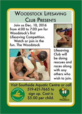 W
O
ODSTOC
K
LIF
ESAVING CL
U
B
Join us Dec. 10, 2016
from 4:00 to 7:00 pm for
Woodstock’s first
Lifesaving Competition.
Watch or join in the
fun. The Woodstock
Visit Southside Aquatic Centre or call
519-421-7665 to
sign up. Cost is
$5.00 per child.
Woodstock Lifesaving
Club Presents
Lifesaving
Club will
be doing
rescues and
races along
with any
others who
wish to join.
 
