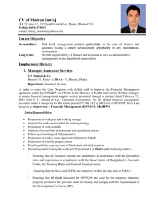 CV of Mamun Imtiaj
H # 35, lane # 3, 212 South Kutubkhali, Dania, Dhaka-1236
Mobile-01911570947
e-mail: imtiaj_mamun@yahoo.com
Career Objective
Intermediate: Mid level management position particularly in the area of finance and
accounts having a career advancement opportunity in any multinational
environment.
Long term: Overall responsibility of finance and accounts as well as administrative
management in any repudiated organization
Employment History:
1. Manager Assurance Services
S F Ahmed & Co
House# 51, Road - 9, Block – F, Banani, Dhaka
Department: Assurance Services
In order to assist the Line Directors with skilled staff to improve the Financial Management
operations under the HPNSDP, the FMAU at the Ministry of Health and Family Welfare arranged
to obtain financial management support service personnel through a contract dated February 20,
2013 with S. F. Ahmed & Co., Chartered Accountants, for 20 skilled financial management
personnel under 3 categories for the whole period (FY 2011-12 to 2015-16) of HPNSDP. Here I am
assigned as Supervisor – Financial Management (HPNSDP, MoHFW)
Duties/Responsibilities:
• Preparation of work plan and working strategy.
• Analysis the works and establish the working strategy
• Preparation of work schedule
• Analysis of overall fund disbursement and expenditure process
• Follow up of workings of FM personnel’s
• Preparation of weekly status report and submitted to FMAU
• Preparation of monthly progress report
• Provide guideline on preparation of fixed assets and stock registers
• Monitoring and reviewing the works of FM personnel’s of DGHS under following matters-
- Ensuring that all financial records are maintained in accordance with the prescribed
rules and regulations in compliance with the Government of Bangladesh’s Accounts
Codes, the Treasury Rules and General Financial rules.
- Ensuring that the SoEs and IUFRs are submitted within the due date to FMAU.
- Ensuring that all funds allocated for HPNSDP are used for the purposes intended,
properly accounted for, provide value for money and comply with the requirements of
the Development Partners (DPS).
 