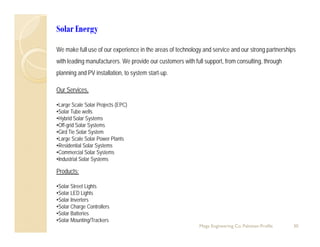 Solar Energy
We make full use of our experience in the areas of technology and service and our strong partnerships
with leading manufacturers. We provide our customers with full support, from consulting, through
planning and PV installation, to system start-up.
Our Services,
•Large Scale Solar Projects (EPC)
•Solar Tube wells
•Hybrid Solar Systems
•Off-grid Solar Systems
•Gird Tie Solar System
•Large Scale Solar Power Plants•Large Scale Solar Power Plants
•Residential Solar Systems
•Commercial Solar Systems
•Industrial Solar Systems
Products:Products:
•Solar Street Lights
•Solar LED Lights
•Solar Inverters
30
Solar Inverters
•Solar Charge Controllers
•Solar Batteries
•Solar Mounting/Trackers
Mega Engineering Co. Pakistan-Profile
 