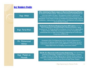 Key Members Profile
After obtaining his Master degree in Electrical Engineering (Power) ,
Engr. Aftab
he served in the field of Power Generation,Transmission and Distribution for
more than twelve (12) years . Has exposure to both in technical and
Commercial areas in connection with Power Generation,Transmission and
Distribution From Project concept to Development, proposal, design, resource
mobilization, implementation are adding values in development and confidence
of our Services to clientsof our Services to clients.
Engr. Tariq Khan
Graduated in Mechanical Engineering from UET, Lahore and has 11-
Years of experience in planning & Design of Mechanical Systems, Piping,
Structures etc. Mr.Tariq’s portfolio encompasses more than six mega projects
in Qatar Oman UAE & KSA and extensive know how of working with
g q in Qatar, Oman, UAE & KSA and extensive know-how of working with
multinationals Such as Shell, China Petroleum Engineering and Construction
Corporation (CPECC) etc.
Graduated in B.Sc Civil Engineering and has 10 years of Experience in
construction of Highways, Roads, Power Plants and Hydel Power. Served in
multinational companies prior to joining MECP. He is monitoring planning,
design department and managing construction projects.
Mr. Muhammad
Akhtar
Engr. Madah-ul-
M t f
Did Ph. D in Electrical and Automation Engineering from South China
University of Technology, Guangzhou, China and working as a Country
Manager (China) with Mega Engineering Co. Pakistan. He has 9 years of
6Mega Engineering Co. Pakistan-Profile
Mustafa Experience in Designing, Project development, planning, and Construction of
Smart Grids,Transmission Lines,Wind and Solar Power Projects.
 
