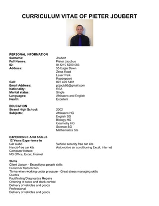 CURRICULUM VITAE OF PIETER JOUBERT
PERSONAL INFORMATION
Surname: Joubert
Full Names: Pieter Jacobus
ID: 841210 5209 083
Address: 55 Eagle Dawn
Zeiss Road
Laser Park
Roodepoort
Cell: 076 499 5481
Email Address: pj.joub86@gmail.com
Nationality: RSA
Marital status: Single
Languages: Afrikaans and English
Health: Excellent
EDUCATION
Strand High School: 2002
Subjects: Afrikaans HG
English SG
Biology HG
Geometry HG
Science SG
Mathematics SG
EXPERIENCE AND SKILLS
12 Years Experience in
Car audio Vehicle security free car kits
Hands-free car kits Automotive air conditioning Excel, Internet
Computer literate:
MS Office, Excel, Internet
Skills
Client Liaison - Exceptional people skills
Customer Satisfaction
Thrive when working under pressure - Great stress managing skills
Quotes
Faultfinding/Diagnostics Repairs
Ordering of stock and stock control
Delivery of vehicles and goods
Professional
Delivery of vehicles and goods
 