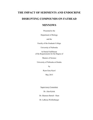 THE IMPACT OF SEDIMENTS AND ENDOCRINE
DISRUPTING COMPOUNDS ON FATHEAD
MINNOWS
Presented to the
Department of Biology
and the
Faculty of the Graduate College
University of Nebraska
In Partial Fulfillment
of the Requirements for the Degree of
Masters of Science
University of Nebraska at Omaha
by
Ryan Gary Krysl
May 2015
Supervisory Committee
Dr. Alan Kolok
Dr. Shannon Bartelt - Hunt
Dr. LaRessa Wolfenbarger
 