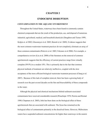 4	
  
CHAPTER 2
ENDOCRINE DISRUPTION
CONTAMINATION IN THE AQUATIC ENVIRONMENT
Throughout the United States, waterways have been found to commonly contain
chemical compounds that are the result of the production, use, and disposal of numerous
industrial, agricultural, medical, and household chemicals (Daughton and Ternes 1999;
Kolpin et. al 2002; Glassmeyer et al. 2005; Benotti et al. 2009). Evidence suggests that
the most common wastewater treatment practices do not completely eliminate an array of
these common contaminants (Petrovic et al. 2003; Falconer et al 2006). For example, a
comprehensive review (Liu et al. 2008) of the literature on the removal of common
agrichemicals suggests that the efficiency of current practices range from virtually
complete (99.9%) to a modest 10%. This is primarily due to the fact that common
physical methods of treatment are relatively ineffective, coupled with the slow
acceptance of the more efficient biological wastewater treatment processes (Chang et al.
2007). Because of this lack of complete removal, there has been a growing body of
research over the past several decades on the fate and bioavailability of these compounds
in the water.
Although the physical and chemical mechanisms behind sediment-associated
contaminants have received considerable research (Wauchope 1978; Pereria and Rostad
1990; Chapman et al. 2005), little has been done on the biological effect of these
agrichemicals that are associated with sediment. The focus has remained on the
biological effect of contaminants primarily in the dissolved forms. However, Midwestern
waters have suspended sediment concentrations far higher than waterways in the eastern
 