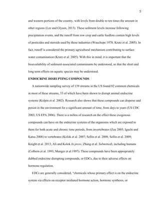 5	
  
and western portions of the country, with levels from double to ten times the amount in
other regions (Lee and Glyson, 2013). These sediment levels increase following
precipitation events, and the runoff from row crop and cattle feedlots contain high levels
of pesticides and steroids used by these industries (Wauchope 1978; Krutz et al. 2005). In
fact, runoff is considered the primary agricultural mechanism contributing to surface
water contamination (Krutz et al. 2005). With this in mind, it is important that the
bioavailability of sediment-associated contaminants be understood, so that the short and
long term effects on aquatic species may be understood.
ENDOCRINE DISRUPTING COMPOUNDS
A nationwide sampling survey of 139 streams in the US found 82 common chemicals
in most of these streams, 33 of which have been shown to disrupt animal endocrine
systems (Kolpin et al. 2002). Research also shows that these compounds can disperse and
persist in the environment for a significant amount of time, from days to years (US CDC
2003; US EPA 2006). There is a milleu of research on the effect these exogenous
compounds can have on the endocrine systems of the organisms which are exposed to
them for both acute and chronic time periods, from invertebrates (Zou 2005; Iguchi and
Katsu 2008) to vertebrates (Kolok et al. 2007; Sellin et al. 2008; Sellin et al. 2009;
Knight et al. 2013; Ali and Kolok In press; Zhang et al. Submitted), including humans
(Colborn et al. 1993; Munger et al.1997). These compounds have been appropriately
dubbed endocrine disrupting compounds, or EDCs, due to their adverse effects on
hormone regulation.
EDCs are generally considered, “chemicals whose primary effect is on the endocrine
system via effects on receptor mediated hormone action, hormone synthesis, or
 