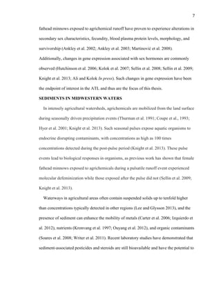7	
  
fathead minnows exposed to agrichemical runoff have proven to experience alterations in
secondary sex characteristics, fecundity, blood plasma protein levels, morphology, and
survivorship (Ankley et al. 2002; Ankley et al. 2003; Martinović et al. 2008).
Additionally, changes in gene expression associated with sex hormones are commonly
observed (Hutchinson et al. 2006; Kolok et al. 2007; Sellin et al. 2008; Sellin et al. 2009;
Knight et al. 2013; Ali and Kolok In press). Such changes in gene expression have been
the endpoint of interest in the ATL and thus are the focus of this thesis.
SEDIMENTS IN MIDWESTERN WATERS
In intensely agricultural watersheds, agrichemicals are mobilized from the land surface
during seasonally driven precipitation events (Thurman et al. 1991; Coupe et al., 1993;
Hyer et al. 2001; Knight et al. 2013). Such seasonal pulses expose aquatic organisms to
endocrine disrupting contaminants, with concentrations as high as 100 times
concentrations detected during the post-pulse period (Knight et al. 2013). These pulse
events lead to biological responses in organisms, as previous work has shown that female
fathead minnows exposed to agrichemicals during a pulsatile runoff event experienced
molecular defeminization while those exposed after the pulse did not (Sellin et al. 2009;
Knight et al. 2013).
Waterways in agricultural areas often contain suspended solids up to tenfold higher
than concentrations typically detected in other regions (Lee and Glysson 2013), and the
presence of sediment can enhance the mobility of metals (Carter et al. 2006; Izquierdo et
al. 2012), nutrients (Kronvang et al. 1997; Ouyang et al. 2012), and organic contaminants
(Soares et al. 2008; Writer et al. 2011). Recent laboratory studies have demonstrated that
sediment-associated pesticides and steroids are still bioavailable and have the potential to
 
