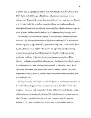 8	
  
elicit endocrine disrupting effects (Sellin et al. 2010; Sangster et al. 2014; Jessick et al.
2014). Sellin et al. (2010) reported that female fathead minnows exposed to river
sediment were defeminized, whereas those exposed to only river water were not. Sangster
et al. (2014) revealed that trenbolone-contaminated sand and silty loam sediments
induced significantly different biological responses in fish, indicating sediment properties
might influence the bioavailability and toxicity of endocrine disrupting compounds.
The route by which organisms are exposed to sediment-bound compounds remains
uncertain. Early studies demonstrated that ingestion of sediment could be the dominant
route for exposure of deposit-feeders to hydrophobic compounds (Thormann et al. 1992;
Lu et al. 2004). Jessick et al (2014) showed that fish exposed to steroid-containing
sediment experienced significant defeminization without direct sediment contact,
implicating ventilation of desorbed steroids as another exposure pathway. These
laboratory studies demonstrated that sediment could either be directly involved in aquatic
organism exposure to endocrine-disrupting compounds or a secondary source when
compounds are released from sediment into the water column. However, the relative
importance of direct exposure to sediment bound contaminants has not previously been
evaluated in the field.
The objective of my first study was to evaluate the role of direct sediment exposure on
the bioavailability of agrichemicals to aquatic organisms in the field. To achieve this
objective, a mesocosm study was conducted on the Elkhorn River in Nebraska, located
within an intensively agricultural watershed. This study featured an exposure system in
which fish were exposed to either raw river water containing naturally occurring
sediment or river water containing only the fine particle fraction of the sediment.
 
