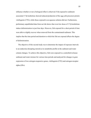10	
  
influence whether or not a biological effect is observed. Fish exposed to sediment-
associated 17-β-trenbolone showed reduced production of the egg-yolk precursor protein
vitellogenin (VTG), while those exposed to an aqueous solution did not. Furthermore,
preliminary unpublished data from our lab shows that even low doses of 17-β-trenbolone
induce defeminization in just four days. However, fish exposed for a short period of time
were able to slightly recover when removed from the contaminated sediment. This
implies that the time period and duration to which the fish are exposed affects the degree
of defeminization.
The objective of this second study was to determine the impact of exposure intervals
to an endocrine disrupting steroid as its metabolite profile in the sediment and water
column changes. To achieve this objective, fish were exposed to a controlled in-house
sediment and water mixture for various time periods and analyzed for changes in gene
expression of two estrogen-responsive genes, vitellogenin (VTG) and estrogen-receptor
alpha (ERα).
 