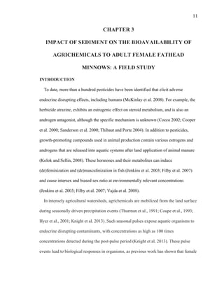 11	
  
CHAPTER 3
IMPACT OF SEDIMENT ON THE BIOAVAILABILITY OF
AGRICHEMICALS TO ADULT FEMALE FATHEAD
MINNOWS: A FIELD STUDY
INTRODUCTION
To date, more than a hundred pesticides have been identified that elicit adverse
endocrine disrupting effects, including humans (McKinlay et al. 2008). For example, the
herbicide atrazine, exhibits an estrogenic effect on steroid metabolism, and is also an
androgen antagonist, although the specific mechanism is unknown (Cocco 2002; Cooper
et al. 2000; Sanderson et al. 2000; Thibaut and Porte 2004). In addition to pesticides,
growth-promoting compounds used in animal production contain various estrogens and
androgens that are released into aquatic systems after land application of animal manure
(Kolok and Sellin, 2008). These hormones and their metabolites can induce
(de)feminization and (de)masculinization in fish (Jenkins et al. 2003; Filby et al. 2007)
and cause intersex and biased sex ratio at environmentally relevant concentrations
(Jenkins et al. 2003; Filby et al. 2007; Vajda et al. 2008).
In intensely agricultural watersheds, agrichemicals are mobilized from the land surface
during seasonally driven precipitation events (Thurman et al., 1991; Coupe et al., 1993;
Hyer et al., 2001; Knight et al. 2013). Such seasonal pulses expose aquatic organisms to
endocrine disrupting contaminants, with concentrations as high as 100 times
concentrations detected during the post-pulse period (Knight et al. 2013). These pulse
events lead to biological responses in organisms, as previous work has shown that female
 