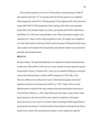 18	
  
Water Quality Sampling and Analyses. Water quality monitoring began on May 6th
and continued until June 13th
, several days after the last fish exposure was completed.
Water temperature, pH (YSI 63, YSI Incorporated, Yellow Springs, OH, USA), dissolved
oxygen (DO; YSI 55, YSI Incorporated, Yellow Springs, OH, USA), total suspended
solids (TSS; 3150, InsiteIG, Slidell, LA, USA), and turbidity (WQ770-B, Global Water,
Gold Water, CA, USA) were measured daily on site. Water and sediment samples were
collected every 3 days as well as after precipitation events. All samples were shipped on
ice to the Water Sciences Laboratory (WSL) at the University of Nebraska-Lincoln where
water samples were analyzed for total pesticides and sediment samples were analyzed for
pesticides and steroid hormones.
RESULTS
Biological Effects. No significant differences were detected among the treatment groups
in body mass, HSI or GSI for both exposure periods. Results for gene expression analysis
are presented in Figure 2. During week 1, there were no significant differences among the
control and treatment groups in relative mRNA expression of VTG, ER𝛼, or AR.
However, differences were observed in week 2. Both treatment groups experienced
significant reduction in AR expression (ANOVA, p < 0.05, Tukey). However, only
fathead minnows exposed in the whole sediment mesocosm had reduced expression of
VTG and ER𝛼 (ANOVA, p < 0.05, Tukey/Wilcoxon) with respect to the controls, while
those exposed to a fine fraction did not show expression reduction in these genes.
Agrichemical Occurrence and Concentration. Data on discharge (USGS Gaging Station)
and pesticide concentrations, in both the dissolved and sediment-associated forms (Water
Science Lab, Lincoln, NE), are presented in Figures 3 and 4, respectively. Specific 	
  
 