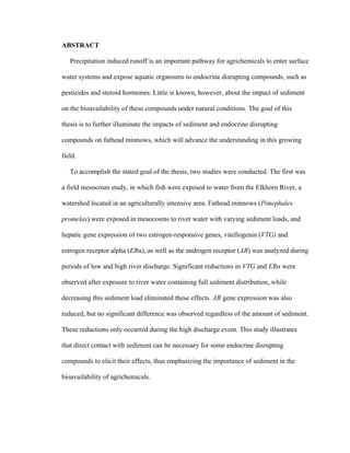  
ABSTRACT
Precipitation induced runoff is an important pathway for agrichemicals to enter surface
water systems and expose aquatic organisms to endocrine disrupting compounds, such as
pesticides and steroid hormones. Little is known, however, about the impact of sediment
on the bioavailability of these compounds under natural conditions. The goal of this
thesis is to further illuminate the impacts of sediment and endocrine disrupting
compounds on fathead minnows, which will advance the understanding in this growing
field.
To accomplish the stated goal of the thesis, two studies were conducted. The first was
a field mesocosm study, in which fish were exposed to water from the Elkhorn River, a
watershed located in an agriculturally intensive area. Fathead minnows (Pimephales
promelas) were exposed in mesocosms to river water with varying sediment loads, and
hepatic gene expression of two estrogen-responsive genes, vitellogenin (VTG) and
estrogen receptor alpha (ERα), as well as the androgen receptor (AR) was analyzed during
periods of low and high river discharge. Significant reductions in VTG and ERα were
observed after exposure to river water containing full sediment distribution, while
decreasing this sediment load eliminated these effects. AR gene expression was also
reduced, but no significant difference was observed regardless of the amount of sediment.
These reductions only occurred during the high discharge event. This study illustrates
that direct contact with sediment can be necessary for some endocrine disrupting
compounds to elicit their effects, thus emphasizing the importance of sediment in the
bioavailability of agrichemicals.
 
