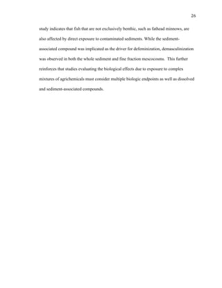 26	
  
study indicates that fish that are not exclusively benthic, such as fathead minnows, are
also affected by direct exposure to contaminated sediments. While the sediment-
associated compound was implicated as the driver for defeminization, demasculinization
was observed in both the whole sediment and fine fraction mescocosms. This further
reinforces that studies evaluating the biological effects due to exposure to complex
mixtures of agrichemicals must consider multiple biologic endpoints as well as dissolved
and sediment-associated compounds.
	
  
 