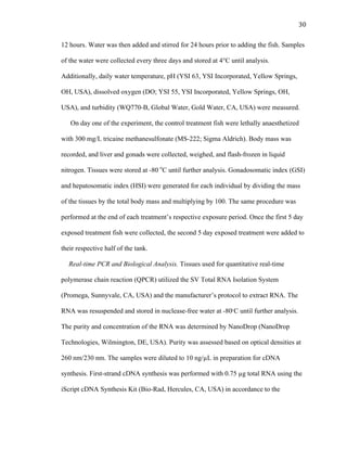 30	
  
12 hours. Water was then added and stirred for 24 hours prior to adding the fish. Samples
of the water were collected every three days and stored at 4°C until analysis.
Additionally, daily water temperature, pH (YSI 63, YSI Incorporated, Yellow Springs,
OH, USA), dissolved oxygen (DO; YSI 55, YSI Incorporated, Yellow Springs, OH,
USA), and turbidity (WQ770-B, Global Water, Gold Water, CA, USA) were measured.
On day one of the experiment, the control treatment fish were lethally anaesthetized
with 300 mg/L tricaine methanesulfonate (MS-222; Sigma Aldrich). Body mass was
recorded, and liver and gonads were collected, weighed, and flash-frozen in liquid
nitrogen. Tissues were stored at -80 o
C until further analysis. Gonadosomatic index (GSI)
and hepatosomatic index (HSI) were generated for each individual by dividing the mass
of the tissues by the total body mass and multiplying by 100. The same procedure was
performed at the end of each treatment’s respective exposure period. Once the first 5 day
exposed treatment fish were collected, the second 5 day exposed treatment were added to
their respective half of the tank.
Real-time PCR and Biological Analysis. Tissues used for quantitative real-time
polymerase chain reaction (QPCR) utilized the SV Total RNA Isolation System
(Promega, Sunnyvale, CA, USA) and the manufacturer’s protocol to extract RNA. The
RNA was resuspended and stored in nuclease-free water at -80ͦ C until further analysis.
The purity and concentration of the RNA was determined by NanoDrop (NanoDrop
Technologies, Wilmington, DE, USA). Purity was assessed based on optical densities at
260 nm/230 nm. The samples were diluted to 10 ng/µL in preparation for cDNA
synthesis. First-strand cDNA synthesis was performed with 0.75 µg total RNA using the
iScript cDNA Synthesis Kit (Bio-Rad, Hercules, CA, USA) in accordance to the
 