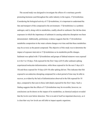  
The second study was designed to investigate the effects of a veterinary growth-
promoting hormone used throughout the cattle industry in the region, 17-β-trenbolone.
Considering the biological activity of 17-β-trenbolone, it is important to understand the
fate and transport of this compound in the environment. 17-β-trenbolone is a synthetic
androgen, and it, along with its metabolites, readily absorb to sediment. Our lab has done
exposures in which the importance of sediment in causing endocrine disruption was been
demonstrated. Additionally, preliminary evidence suggests that the 17-β-trenbolone
metabolite composition in the water column changes over time and that these metabolites
may be as toxic as the parent compound. The objective of this study was to determine the
impact of exposure intervals to 17-β-trenbolone as its metabolite profile changes.
Sediment was spiked with 17-β-trenbolone and groups of fathead minnows were exposed
to it for 5 or 10 days. Fish exposed for the first 5 days (d 0-5) after sediment spiking
experienced molecular defeminization, while those exposed to for the next 5 days (d 5-
10) and those exposed for 10 days (d 0-10) after spiking did not. This indicates that fish
exposed to an endocrine disrupting compound for a short period of time may be able to
recover, as evident by the lack of defeminization observed in the fish exposed for 10
days, compared to that seen in those individuals exposed for the first 5 days. Such a
finding suggests that the effects of 17-β-trenbolone may be reversible; however, no
conclusions can be drawn on the impact of its metabolites, as chemical analysis revealed
that the levels were below detection. This is in and of itself an important discovery, as it
is clear that very low levels are still able to impact aquatic organisms.
 