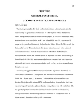 35	
  
CHAPTER 5
GENERAL CONCLUSIONS,
ACKNOWLEDGMENTS, AND REFERENCES
CONCLUSIONS
The studies presented in this thesis confirm that sediment not only has a role in the
bioavailability of agrichemicals, but also can be a driving force behind their elicited
effects. This point was clearly evident in the first project, in which fish maintained in the
whole sediment mesocosm during week 2 had reduced VTG and ERα expression with
respect to the controls, while those in the fine fraction did not (Figure 2). This reveals that
the overall driver for defeminization in this system is direct exposure to the sediment-
associated compounds. The lack of defeminization in fish from the fine fraction
mesocosm makes it clear that sediment played an important role in the bioavailability of
the agrichemicals. This idea is also supported when one considers how much lower the
sediment levels were in both mesocosms during week 1, where no observable endocrine
disruption was seen.
The second study presented here can also illustrate the importance of sediment as a
carrier of toxic compounds. Although there was defeminization seen in the fish exposed
for the first 5 days (Figure 5), no aqueous 17-β-trenbolone or its metabolites were
detected. The hydrophobic nature of 17-β-trenbolone leads to the conclusion that it was
present at higher levels in the sediment than the water, where it was still available to fish.
The specific uptake mechanism for contaminant-laced sediments is still uncertain,
although the results of the first study and others (Jessick et al. 2014) reveal that it is
almost certainly dependent on the specific contaminant.
 
