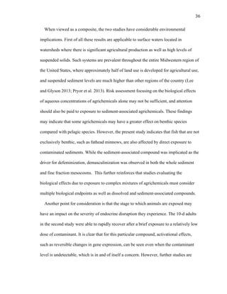 36	
  
When viewed as a composite, the two studies have considerable environmental
implications. First of all these results are applicable to surface waters located in
watersheds where there is significant agricultural production as well as high levels of
suspended solids. Such systems are prevalent throughout the entire Midwestern region of
the United States, where approximately half of land use is developed for agricultural use,
and suspended sediment levels are much higher than other regions of the country (Lee
and Glyson 2013; Pryor et al. 2013). Risk assessment focusing on the biological effects
of aqueous concentrations of agrichemicals alone may not be sufficient, and attention
should also be paid to exposure to sediment-associated agrichemicals. These findings
may indicate that some agrichemicals may have a greater effect on benthic species
compared with pelagic species. However, the present study indicates that fish that are not
exclusively benthic, such as fathead minnows, are also affected by direct exposure to
contaminated sediments. While the sediment-associated compound was implicated as the
driver for defeminization, demasculinization was observed in both the whole sediment
and fine fraction mesocosms. This further reinforces that studies evaluating the
biological effects due to exposure to complex mixtures of agrichemicals must consider
multiple biological endpoints as well as dissolved and sediment-associated compounds.
Another point for consideration is that the stage to which animals are exposed may
have an impact on the severity of endocrine disruption they experience. The 10-d adults
in the second study were able to rapidly recover after a brief exposure to a relatively low
dose of contaminant. It is clear that for this particular compound, activational effects,
such as reversible changes in gene expression, can be seen even when the contaminant
level is undetectable, which is in and of itself a concern. However, further studies are
 