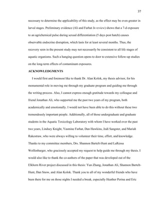37	
  
necessary to determine the applicability of this study, as the effect may be even greater in
larval stages. Preliminary evidence (Ali and Farhat In review) shows that a 7-d exposure
to an agrichemical pulse during sexual differentiation (5 days post hatch) causes
observable endocrine disruption, which lasts for at least several months. Thus, the
recovery seen in the present study may not necessarily be consistent to all life stages of
aquatic organisms. Such a hanging question opens to door to extensive follow-up studies
on the long-term effects of contaminant exposures.
ACKNOWLEDGMENTS
I would first and foremost like to thank Dr. Alan Kolok, my thesis advisor, for his
monumental role in moving me through my graduate program and guiding me through
the writing process. Also, I cannot express enough gratitude towards my colleague and
friend Jonathan Ali, who supported me the past two years of my program, both
academically and emotionally. I would not have been able to do this without these two
tremendously important people. Additionally, all of those undergraduate and graduate
students in the Aquatic Toxicology Laboratory with whom I have worked over the past
two years, Lindsey Knight, Yasmine Farhat, Dan Hawkins, Jodi Sangster, and Mariah
Rakestraw, who were always willing to volunteer their time, effort, and knowledge.
Thanks to my committee members, Drs. Shannon Bartelt-Hunt and LaRessa
Wolfenbarger, who graciously accepted my request to help guide me through my thesis. I
would also like to thank the co-authors of the paper that was developed out of the
Elkhorn River project discussed in this thesis: Yun Zhang, Jonathan Ali, Shannon Bartelt-
Hunt, Dan Snow, and Alan Kolok. Thank you to all of my wonderful friends who have
been there for me on those nights I needed a break, especially Heather Perina and Eric
 