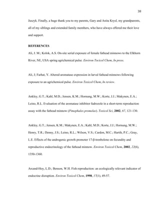 38	
  
Juszyk. Finally, a huge thank you to my parents, Gary and Anita Krysl, my grandparents,
all of my siblings and extended family members, who have always offered me their love
and support.
REFERENCES
Ali, J. M.; Kolok, A.S. On-site serial exposure of female fathead minnows to the Elkhorn
River, NE, USA spring agrichemical pulse. Environ Tocicol Chem, In press.
Ali, J; Farhat, Y. Altered aromatase expression in larval fathead minnows following
exposure to an agrichemical pulse. Environ Toxicol Chem, In review.
Ankley, G.T.; Kahl, M.D.; Jensen, K.M.; Hornung, M.W.; Korte, J.J.; Makynen, E.A.;
Leino, R.L. Evaluation of the aromatase inhibitor fadrozole in a short-term reproduction
assay with the fathead minnow (Pimephales promelas). Toxicol Sci, 2002, 67, 121-130.
Ankley, G.T.; Jensen, K.M.; Makynen, E.A.; Kahl, M.D.; Korte, J.J.; Hornung, M.W.;
Henry, T.R.; Denny, J.S.; Leino, R.L.; Wilson, V.S.; Cardon, M.C.; Hartih, P.C.; Gray,
L.E. Effects of the androgenic growth promoter 17-β-trenbolone on fecundity and
reproductive endocrinology of the fathead minnow. Environ Toxicol Chem, 2002, 22(6),
1350-1360.
Arcand-Hoy, L.D.; Benson, W.H. Fish reproduction: an ecologically relevant indicator of
endocrine disruption. Environ Toxicol Chem, 1998, 17(1), 49-57.
 