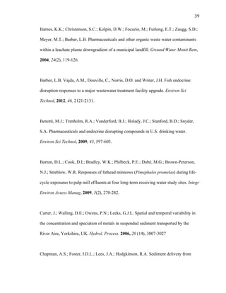 39	
  
Barnes, K.K.; Christenson, S.C.; Kolpin, D.W.; Focazio, M.; Furlong, E.T.; Zaugg, S.D.;
Meyer, M.T.; Barber, L.B. Pharmaceuticals and other organic waste water contaminants
within a leachate plume downgradient of a municipal landfill. Ground Water Monit Rem,
2004, 24(2), 119-126.
Barber, L.B. Vajda, A.M., Douville, C., Norris, D.O. and Writer, J.H. Fish endocrine
disruption responses to a major wastewater treatment facility upgrade. Environ Sci
Technol, 2012, 46, 2121-2131.
Benotti, M.J.; Trenholm, R.A.; Vanderford, B.J.; Holady, J.C.; Stanford, B.D.; Snyder,
S.A. Pharmaceuticals and endocrine disrupting compounds in U.S. drinking water.
Environ Sci Technol, 2009, 43, 597-603.
Borton, D.L.; Cook, D.L; Bradley, W.K.; Philbeck, P.E.; Dubé, M.G.; Brown-Peterson,
N.J.; Streblow, W.R. Responses of fathead minnows (Pimephales promelas) during life-
cycle exposures to pulp mill effluents at four long-term receiving water study sites. Integr
Environ Assess Manag, 2009, 5(2), 270-282.
Carter, J.; Walling, D.E.; Owens, P.N.; Leeks, G.J.L. Spatial and temporal variability in
the concentration and speciation of metals in suspended sediment transported by the
River Aire, Yorkshire, UK. Hydrol. Process. 2006, 20 (14), 3007-3027
Chapman, A.S.; Foster, I.D.L.; Lees, J.A.; Hodgkinson, R.A. Sediment delivery from
 