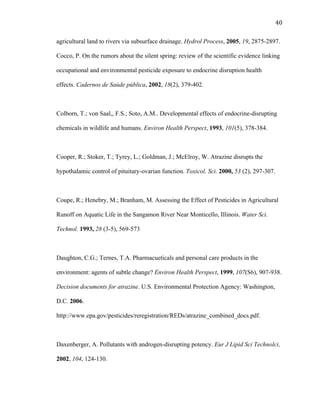 40	
  
agricultural land to rivers via subsurface drainage. Hydrol Process, 2005, 19, 2875-2897.
Cocco, P. On the rumors about the silent spring: review of the scientific evidence linking
occupational and environmental pesticide exposure to endocrine disruption health
effects. Cadernos de Saúde pública, 2002, 18(2), 379-402.
Colborn, T.; von Saal,, F.S.; Soto, A.M.. Developmental effects of endocrine-disrupting
chemicals in wildlife and humans. Environ Health Perspect, 1993, 101(5), 378-384.
Cooper, R.; Stoker, T.; Tyrey, L.; Goldman, J.; McElroy, W. Atrazine disrupts the
hypothalamic control of pituitary-ovarian function. Toxicol. Sci. 2000, 53 (2), 297-307.
Coupe, R.; Henebry, M.; Branham, M. Assessing the Effect of Pesticides in Agricultural
Runoff on Aquatic Life in the Sangamon River Near Monticello, Illinois. Water Sci.
Technol. 1993, 28 (3-5), 569-573
Daughton, C.G.; Ternes, T.A. Pharmacueticals and personal care products in the
environment: agents of subtle change? Environ Health Perspect, 1999, 107(S6), 907-938.
Decision documents for atrazine. U.S. Environmental Protection Agency: Washington,
D.C. 2006.
http://www.epa.gov/pesticides/reregistration/REDs/atrazine_combined_docs.pdf.
Daxenberger, A. Pollutants with androgen-disrupting potency. Eur J Lipid Sci Technolci,
2002, 104, 124-130.
 
