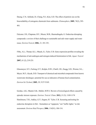 41	
  
Duong, C.N.; Schlenk, D.; Chang, N.I.; Kim, S.D. The effect of particle size on the
bioavailability of estrogenic chemicals from sediments. Chemosphere, 2009, 76(3), 395-
401.
Falconer, I.R.; Chapman, H.F.; Moore, M.R.; Ranmuthugala, G. Endocrine-disrupting
compounds: a review of their challenge to sustainable and safe water supply and water
reuse. Environ Toxicol, 2006, 21, 181-191.
Filby, A.L.; Thorpe, K.L.; Maack, G.; Tyler, C.R. Gene expression profiles revealing the
mechanisms of anti-androgen-and estrogen-induced feminization in fish. Aquat. Toxicol.
2007, 81 (2), 219-231
Glassmeyer, S.T.; Furlong, E.T.; Kolpin, D.W.; Chaill, J.D.; Zaugg, S.D.; Werner, S.L.;
Meyer, M.T.; Kryak, D.D. Transport of chemical and microbial compounds from known
wastewater discharges: potential for use as indicators of human fecal contamination.
Environ Sci Technol, 2005, 39, 5157-5169.
Gordan, A.K.; Mantel, S.K.; Muller, M.W.J. Review of toxicological effects caused by
episodic stressor exposure. Environ. Toxicol. Chem. 2012, 31 (5), 1169-1174
Hutchinson, T.H.; Ankley, G.T.; Segner, H.’ Tyler, C.R. Screening and testing for
endocrine disruption in fish – biomarkers as “signposts,” not “traffic lights,” in risk
assessment. Environ Heal Perspect, 2006, 114(S1), 106-114.
 