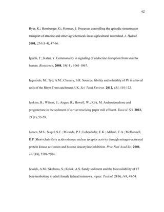 42	
  
Hyer, K.; Hornberger, G.; Herman, J. Processes controlling the episodic streamwater
transport of atrazine and other agrichemicals in an agricultural watershed. J. Hydrol.
2001, 254 (1-4), 47-66.
Iguchi, T.; Katsu, Y. Commonality in signaling of endocrine disruption from snail to
human. Bioscience, 2008, 58(11), 1061-1067.
Izquierdo, M.; Tye, A.M.; Chenery, S.R. Sources, lability and solubility of Pb in alluvial
soils of the River Trent catchment, UK. Sci. Total Environ. 2012, 433, 110-122.
Jenkins, R.; Wilson, E.; Angus, R.; Howell, W.; Kirk, M. Androstenedione and
progesterone in the sediment of a river receiving paper mill effluent. Toxicol. Sci. 2003,
73 (1), 53-59.
Jansen, M.S.; Nagel, S.C.; Miranda, P.J.; Lobenhofer, E.K.; Afshari, C.A.; McDonnell,
D.P. Short-chain fatty acids enhance nuclear receptor activity through mitogen-activated
protein kinase activation and histone deacetylase inhibition. Proc Natl Acad Sci, 2004,
101(18), 7199-7204.
Jessick, A.M.; Skolness, S.; Kolok, A.S. Sandy sediment and the bioavailability of 17
beta-trenbolone to adult female fathead minnows. Aquat. Toxicol. 2014, 148, 48-54.
 