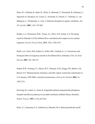 43	
  
Kloas, W.; Urbatzka, R.; Opitz, R.; Würtz, S., Behrends, T.; Hermelink, B.; Hofmann, F.;
Jagnytsch, O.; Kroupova, H.; Lorenz, C.; Neumann, N.; Pietsch, C.; Trubiroha, A.; van
Ballegooy, C.; Wiedemann, C.; Lutz, I. Endocrine disruption in aquatic vertebrates. Ann
NY Acad Sci, 2009, 1163, 187-200.
Knight, L.A.; Christensen, M.K.; Trease, A.J.; Davis, P.H.; Kolok, A.S. The spring
runoff in Nebraska’s (USA) Elkhorn River watershed and its impact on two sentinel
organisms. Environ Toxicol Chem, 2013, 32(7), 1544-1551.
Kolok, A.S.; Snow, D.D.; Kohno, S.; Sellin, M.K.; Guillette Jr., L.J. Occurrence and
biological effect of exogenous steroids in the Elkhorn River, Nebraska, USA. Sci Total
Environ, 2007, 388, 104-115.
Kolpin, D.W.; Furlong, E.T.; Meyer, M.T.; Thurman, E.M.; Zaugg, S.D.; Barber, L.B.;
Buxton, H.T. Pharmaceuticals, hormones, and other organic wastewater contaminants in
U.S. Streams, 1999-2000: a national reconnaissance. Environ Sci Technol, 2002, 36,
1202-1211.
Kronvang, B.; Laubel, A.; Grant, R. Suspended sediment and particulate phosphorus
transport and delivery pathways in an arable catchment, Gelbaek Stream, Denmark.
Hydrol. Process. 1997, 11 (6), 627-642.
Krutz, L.J.; Senseman, S.A.; Zablotowicz; Matocha, M.A. Reducing herbicide runoff
 
