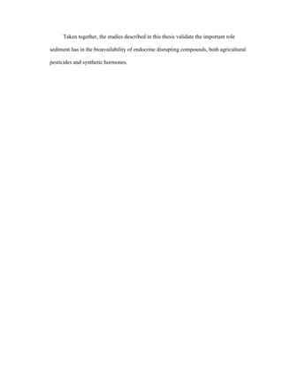  
Taken together, the studies described in this thesis validate the important role
sediment has in the bioavailability of endocrine disrupting compounds, both agricultural
pesticides and synthetic hormones.
 
