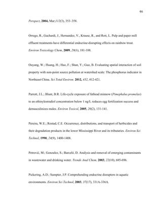 46	
  
Perspect, 2004, Mar;112(3), 353–358.
Orrego, R., Guchardi, J., Hernandez, V., Krause, R., and Roti, L. Pulp and paper mill
effluent treatments have differential endocrine-disrupting effects on rainbow trout.
Environ Toxicology Chem, 2009, 28(1), 181-188.
Ouyang, W.; Huang, H.; Hao, F.; Shan, Y.; Guo, B. Evaluating spatial interaction of soil
property with non-point source pollution at watershed scale: The phosphorus indicator in
Northeast China. Sci Total Environ. 2012, 432, 412-421.
Parrott, J.L.; Blunt, B.R. Life-cycle exposure of fathead minnow (Pimephalus promelas)
to an ethinylestradiol concentration below 1 ng/L reduces egg fertilization success and
demasculinizes males. Environ Toxicol, 2005, 20(2), 131-141.
Pereira, W.E.; Rostad, C.E. Occurrence, distributions, and transport of herbicides and
their degradation products in the lower Mississippi River and its tributaries. Environ Sci
Technol, 1990, 24(9), 1400-1408.
Petrović, M.; Gonzalez, S.; Barceló, D. Analysis and removal of emerging contaminants
in wastewater and drinking water. Trends Anal Chem, 2003, 22(10), 685-696.
Pickering, A.D.; Sumpter, J.P. Comprehending endocrine disruptors in aquatic
environments. Environ Sci Technol, 2003, 37(17), 331A-336A.
 