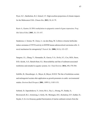 47	
  
Pryor, S.C.; Barthelmie, R.J.; Schoof, J.T. High-resoltion projections of climate impacts
for the Midwestern USA. Climate Res, 2013, 56, 61-79.
Razin A.; Kantor, B. DNA methylation in epigenetic control of gene expression. Prog
Mol Subcell Biol, 2005, 38, 151-167.
Sanderson, J.; Seinen, W.; Giesy, J.; van den Berg, M. 2-chloro-s-triazine herbicides
induce aromatase (CYP19) activity in H295R human adrenocortical carcinoma cells: A
novel mechanism for estrogenicity? Toxicol. Sci. 2000, 54 (1), 121-127.
Sangster, J.L.; Zhang, Y.; Hernandez, R.; Garcia, Y.A.; Sivils, J.C.; Cox, M.B.; Snow,
D.D.; Kolok, A.S.; Bartelt-Hunt, S.L. Bioavailability and fate of sediment-associated
trenbolone and estradiol in aquatic systems. Sci. Total Environ. 2014, 496, 576-584.
Schiffer, B.; Daxenberger, A.; Meyer, K.;Meyer, H.H.D. The fate of trenbolone acetate
and melengestrol acetate after application as growth promoters in cattle: environmental
studies. Environ Heal Perspect, 2001, 109911), 1145-1151.
Schlenk, D.; Sapozhnikova, Y.; Irwin, M.A.; Xie, L.; Hwang, W.; Reddy, S.;
Brownawell, B.J.; Armstrong, J.; Kelly, M.; Montagne, D.E.; Kolodziej, E.P.; Sedlak, D.;
Snyder, S. In vivo bioassay-guided fractionation of marine sediment extracts from the
 