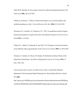 49	
  
Tabb, M.M.; Blumber, B. New modes of action for endocrine-disrupting chemicals. Mol
Endocrinol, 2006, 20(3), 475-482.
Thibaut, R. and Porte, C. Effects of endocrine disrupters on sex steroid synthesis and
metabolism pathways in fish. J. Steroid Biochem. Mol. Biol. 2004, 92 (5), 485-494.
Thomann, R.V.; Connolly, J.P.; Parkerton, T.F., 1992. An equilibrium model of organic
chemical accumulation in aquatic food webs with sediment interaction. Environ Toxicol.
Chem,1992,11, 615-629.
Thorpe, K.L., Maack, G., Benstead, R. and Tyler, C.R. Estrogenic wastewater treatment
works effluents reduce egg production in fish. Environ Sci Technol, 2009, 43, 2976-2982.
Thurman, E.; Goolsby, D.; Meyer, M.; Kolpin, D. Herbicides in Surface Waters of the
Midwestern United States - the Effect of Spring Flush. Environ Sci Technol 1991, 25
(10), 1794-1796.
Total maximum daily loads for the Elkhorn River Basin. United States Nebraska
Department of Environmental Quality Planning Unit, Water Quality Division: Lincoln,
NE.,2009;
http://deq.ne.gov/NDEQProg.nsf/xsp/.ibmmodres/domino/OpenAttachment/NDEQProg.
nsf/D39AC9D9885669C286257BF80050B95F/Body/elkhorn%20stream%20tmdls.pdf
 