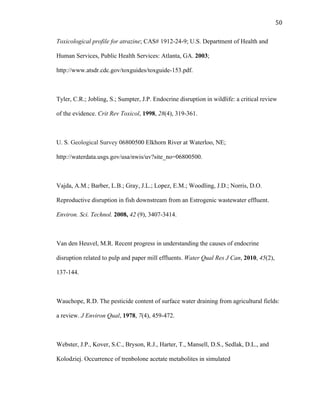 50	
  
Toxicological profile for atrazine; CAS# 1912-24-9; U.S. Department of Health and
Human Services, Public Health Services: Atlanta, GA. 2003;
http://www.atsdr.cdc.gov/toxguides/toxguide-153.pdf.
Tyler, C.R.; Jobling, S.; Sumpter, J.P. Endocrine disruption in wildlife: a critical review
of the evidence. Crit Rev Toxicol, 1998, 28(4), 319-361.
U. S. Geological Survey 06800500 Elkhorn River at Waterloo, NE;
http://waterdata.usgs.gov/usa/nwis/uv?site_no=06800500.
Vajda, A.M.; Barber, L.B.; Gray, J.L.; Lopez, E.M.; Woodling, J.D.; Norris, D.O.
Reproductive disruption in fish downstream from an Estrogenic wastewater effluent.
Environ. Sci. Technol. 2008, 42 (9), 3407-3414.
Van den Heuvel, M.R. Recent progress in understanding the causes of endocrine
disruption related to pulp and paper mill effluents. Water Qual Res J Can, 2010, 45(2),
137-144.
Wauchope, R.D. The pesticide content of surface water draining from agricultural fields:
a review. J Environ Qual, 1978, 7(4), 459-472.
Webster, J.P., Kover, S.C., Bryson, R.J., Harter, T., Mansell, D.S., Sedlak, D.L., and
Kolodziej. Occurrence of trenbolone acetate metabolites in simulated
 