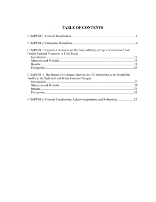  
TABLE OF CONTENTS
CHAPTER 1: General Introduction.....................................................................................1
CHAPTER 2: Endocrine Disruption....................................................................................4
CHAPTER 3: Impact of Sediment on the Bioavailability of Agrichemicals to Adult
Female Fathead Minnows: A Field Study
Introduction...................................................................................................................11
Materials and Methods..................................................................................................13
Results...........................................................................................................................18
Discussion.....................................................................................................................20
CHAPTER 4: The Impact of Exposure Intervals to 17β-trenbolone as its Metabolite
Profile in the Sediment and Water Column Changes
Introduction...................................................................................................................27
Materials and Methods..................................................................................................29
Results...........................................................................................................................31
Discussion.....................................................................................................................32
CHAPTER 5: General Conclusions, Acknowledgements, and References......................35
 