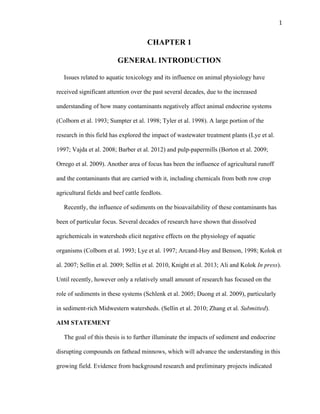 1	
  
CHAPTER 1
GENERAL INTRODUCTION
Issues related to aquatic toxicology and its influence on animal physiology have
received significant attention over the past several decades, due to the increased
understanding of how many contaminants negatively affect animal endocrine systems
(Colborn et al. 1993; Sumpter et al. 1998; Tyler et al. 1998). A large portion of the
research in this field has explored the impact of wastewater treatment plants (Lye et al.
1997; Vajda et al. 2008; Barber et al. 2012) and pulp-papermills (Borton et al. 2009;
Orrego et al. 2009). Another area of focus has been the influence of agricultural runoff
and the contaminants that are carried with it, including chemicals from both row crop
agricultural fields and beef cattle feedlots.
Recently, the influence of sediments on the bioavailability of these contaminants has
been of particular focus. Several decades of research have shown that dissolved
agrichemicals in watersheds elicit negative effects on the physiology of aquatic
organisms (Colborn et al. 1993; Lye et al. 1997; Arcand-Hoy and Benson, 1998; Kolok et
al. 2007; Sellin et al. 2009; Sellin et al. 2010, Knight et al. 2013; Ali and Kolok In press).
Until recently, however only a relatively small amount of research has focused on the
role of sediments in these systems (Schlenk et al. 2005; Duong et al. 2009), particularly
in sediment-rich Midwestern watersheds. (Sellin et al. 2010; Zhang et al. Submitted).
AIM STATEMENT
The goal of this thesis is to further illuminate the impacts of sediment and endocrine
disrupting compounds on fathead minnows, which will advance the understanding in this
growing field. Evidence from background research and preliminary projects indicated
 
